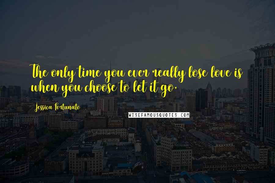 Jessica Fortunato Quotes: The only time you ever really lose love is when you choose to let it go.