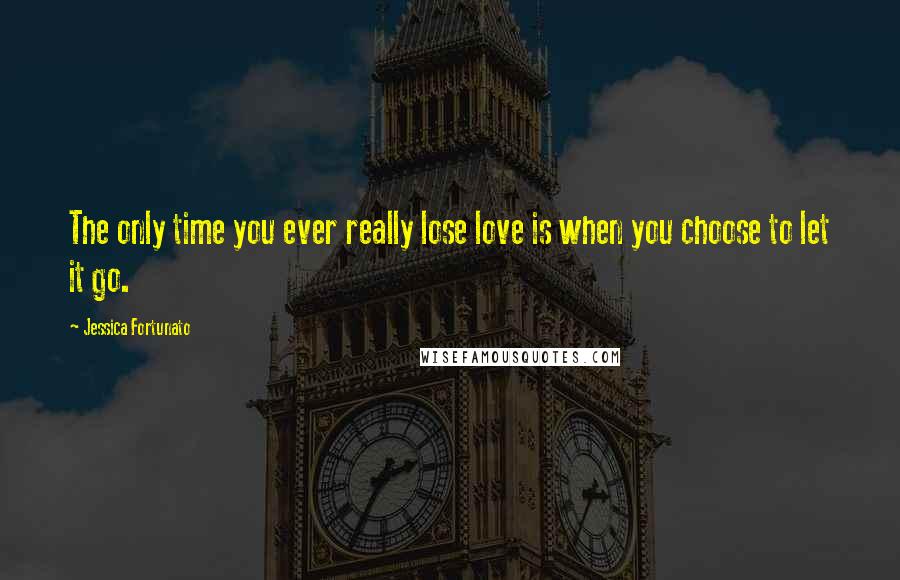 Jessica Fortunato Quotes: The only time you ever really lose love is when you choose to let it go.