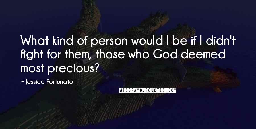 Jessica Fortunato Quotes: What kind of person would I be if I didn't fight for them, those who God deemed most precious?