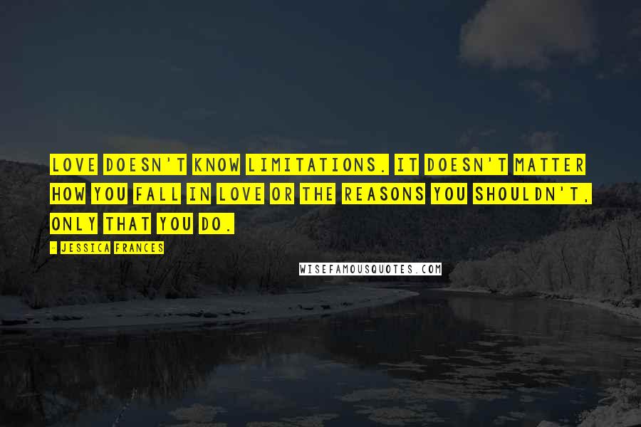 Jessica Frances Quotes: Love doesn't know limitations. It doesn't matter how you fall in love or the reasons you shouldn't, only that you do.