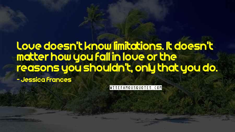 Jessica Frances Quotes: Love doesn't know limitations. It doesn't matter how you fall in love or the reasons you shouldn't, only that you do.