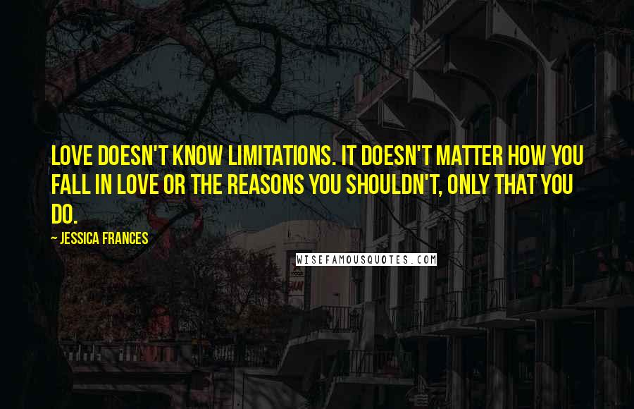 Jessica Frances Quotes: Love doesn't know limitations. It doesn't matter how you fall in love or the reasons you shouldn't, only that you do.
