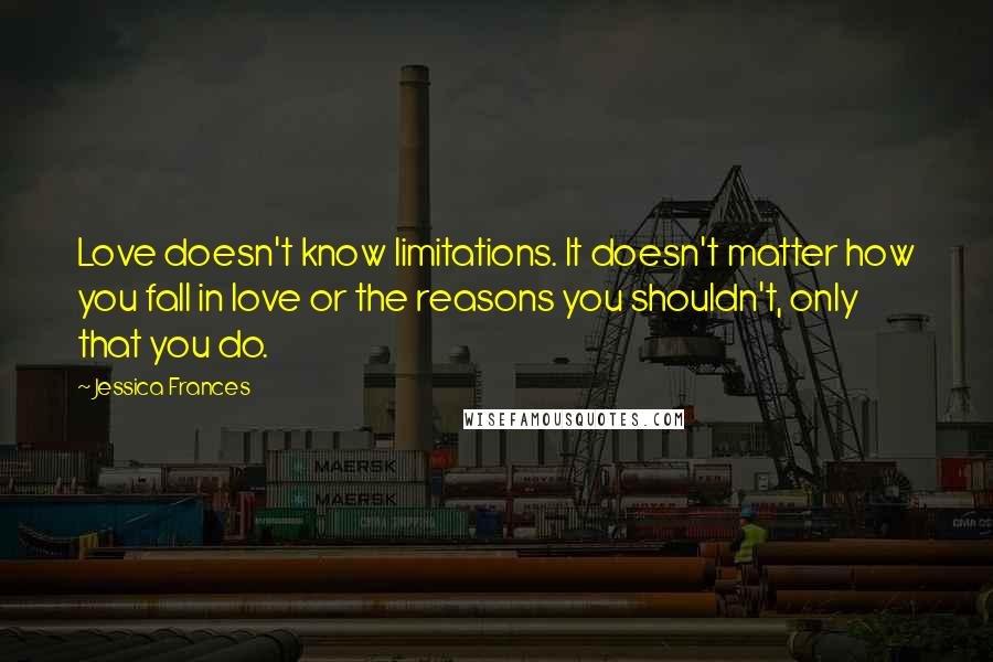 Jessica Frances Quotes: Love doesn't know limitations. It doesn't matter how you fall in love or the reasons you shouldn't, only that you do.