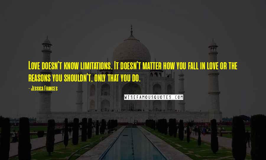 Jessica Frances Quotes: Love doesn't know limitations. It doesn't matter how you fall in love or the reasons you shouldn't, only that you do.