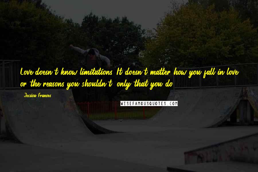 Jessica Frances Quotes: Love doesn't know limitations. It doesn't matter how you fall in love or the reasons you shouldn't, only that you do.