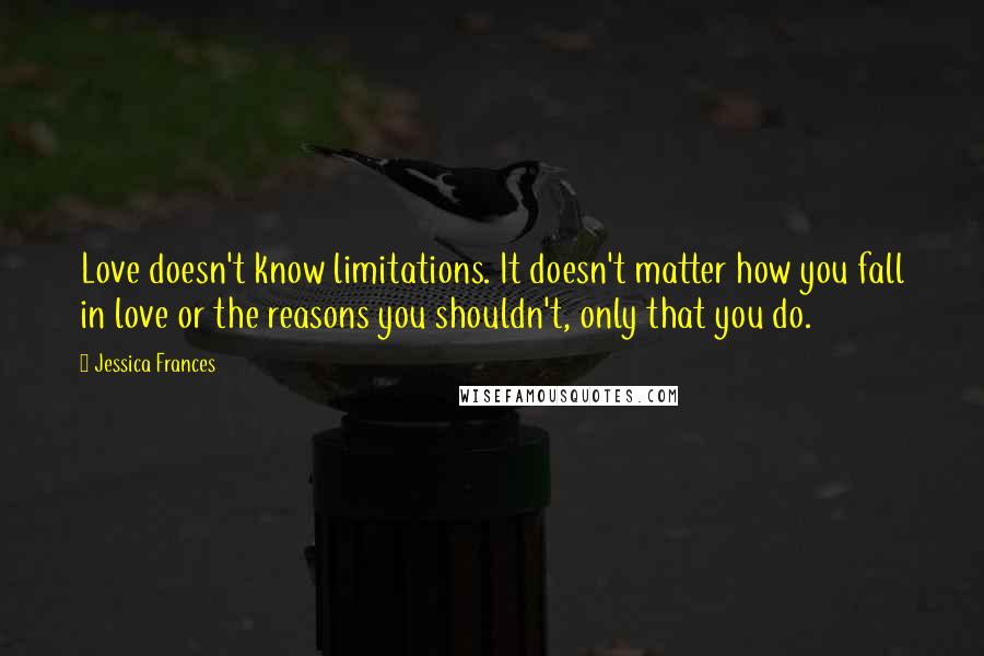 Jessica Frances Quotes: Love doesn't know limitations. It doesn't matter how you fall in love or the reasons you shouldn't, only that you do.