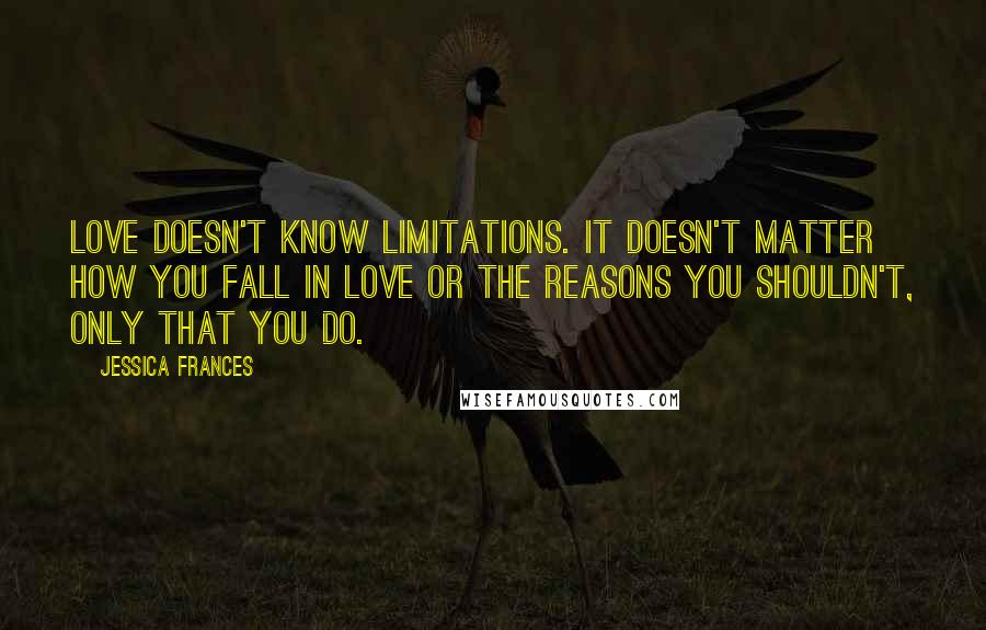 Jessica Frances Quotes: Love doesn't know limitations. It doesn't matter how you fall in love or the reasons you shouldn't, only that you do.