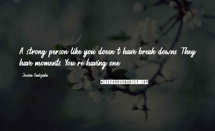 Jessica Gadziala Quotes: A strong person like you doesn't have break downs. They have moments. You're having one.