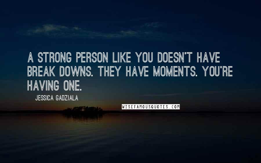 Jessica Gadziala Quotes: A strong person like you doesn't have break downs. They have moments. You're having one.