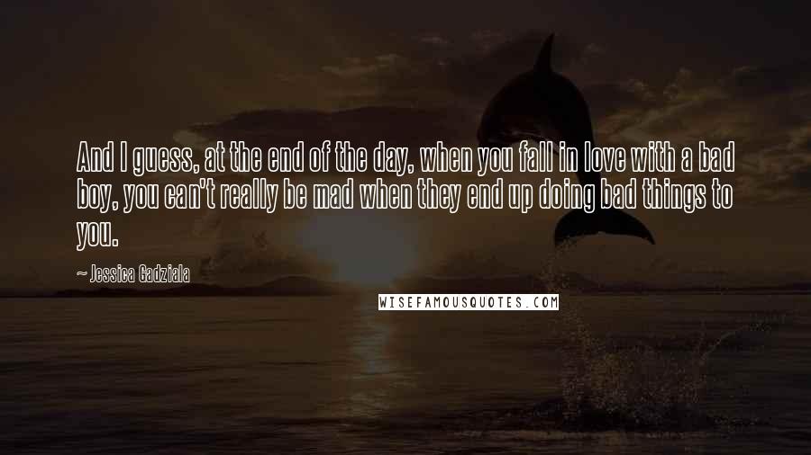 Jessica Gadziala Quotes: And I guess, at the end of the day, when you fall in love with a bad boy, you can't really be mad when they end up doing bad things to you.