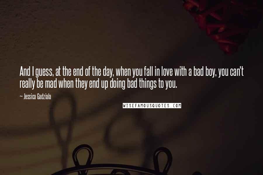 Jessica Gadziala Quotes: And I guess, at the end of the day, when you fall in love with a bad boy, you can't really be mad when they end up doing bad things to you.