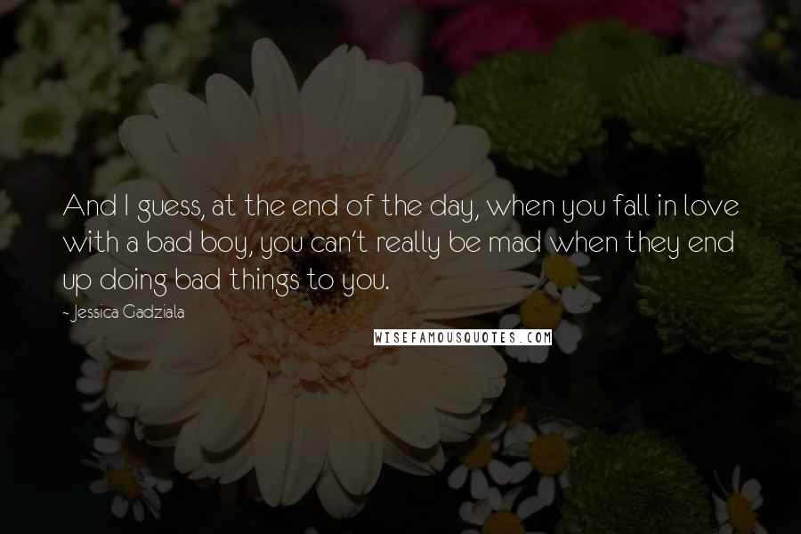 Jessica Gadziala Quotes: And I guess, at the end of the day, when you fall in love with a bad boy, you can't really be mad when they end up doing bad things to you.