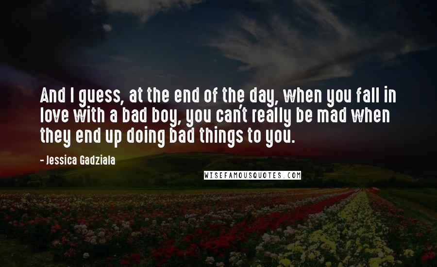 Jessica Gadziala Quotes: And I guess, at the end of the day, when you fall in love with a bad boy, you can't really be mad when they end up doing bad things to you.