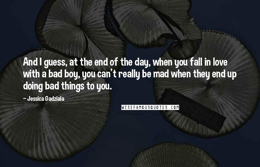 Jessica Gadziala Quotes: And I guess, at the end of the day, when you fall in love with a bad boy, you can't really be mad when they end up doing bad things to you.