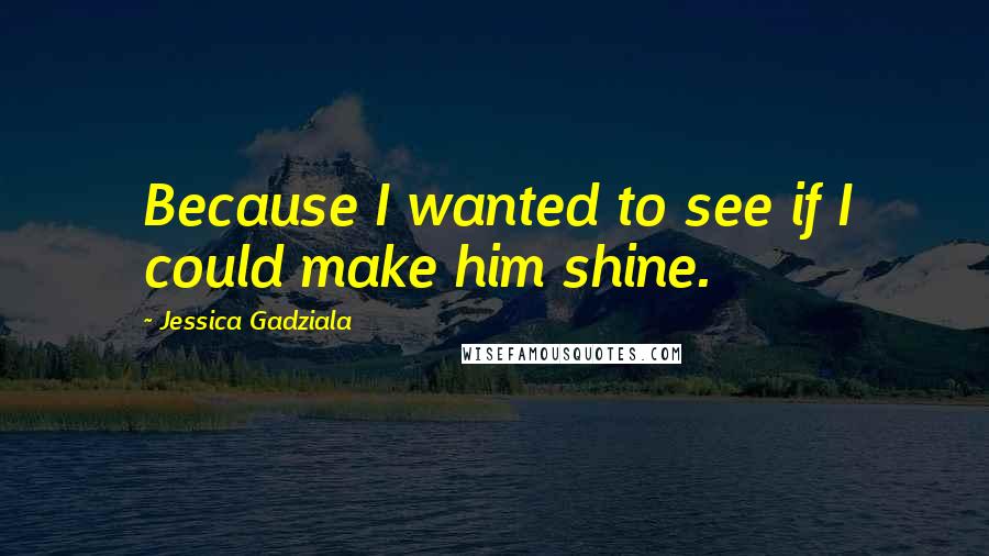 Jessica Gadziala Quotes: Because I wanted to see if I could make him shine.