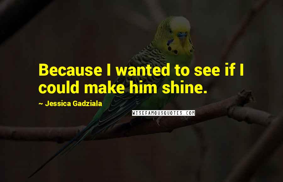 Jessica Gadziala Quotes: Because I wanted to see if I could make him shine.