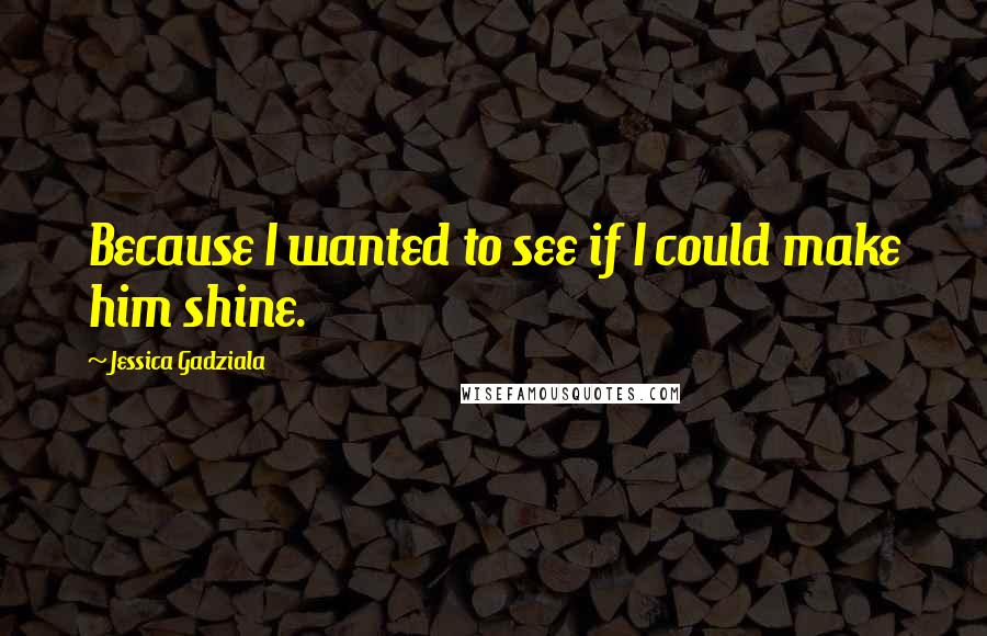 Jessica Gadziala Quotes: Because I wanted to see if I could make him shine.