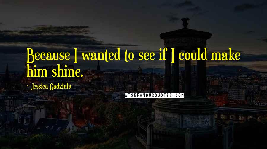 Jessica Gadziala Quotes: Because I wanted to see if I could make him shine.