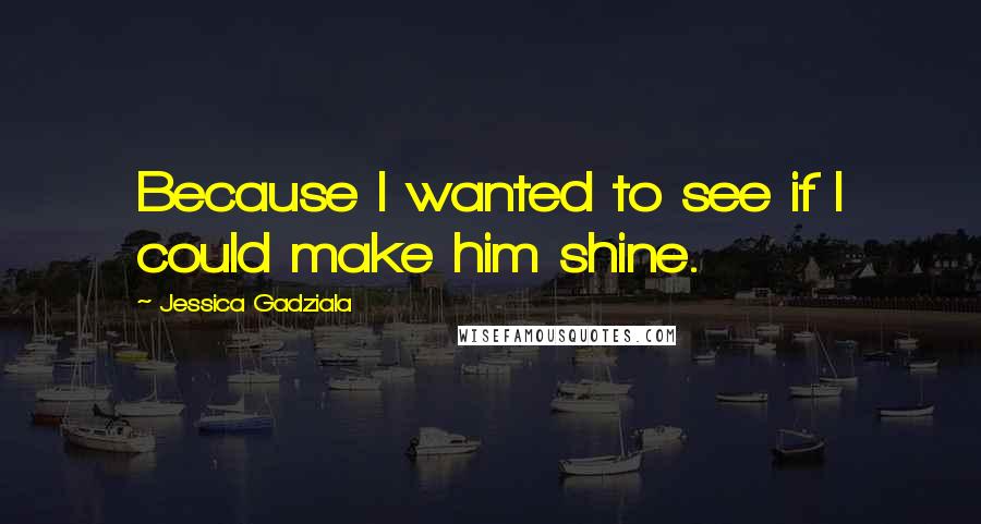 Jessica Gadziala Quotes: Because I wanted to see if I could make him shine.