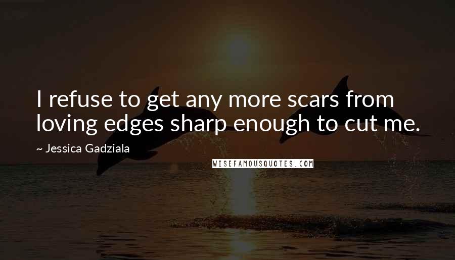 Jessica Gadziala Quotes: I refuse to get any more scars from loving edges sharp enough to cut me.