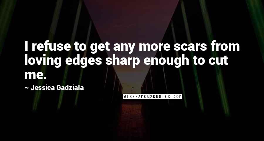 Jessica Gadziala Quotes: I refuse to get any more scars from loving edges sharp enough to cut me.