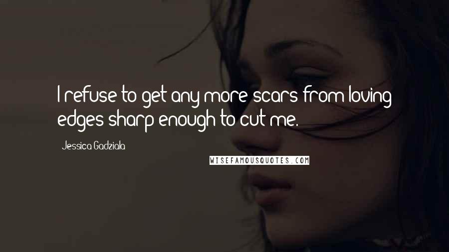 Jessica Gadziala Quotes: I refuse to get any more scars from loving edges sharp enough to cut me.