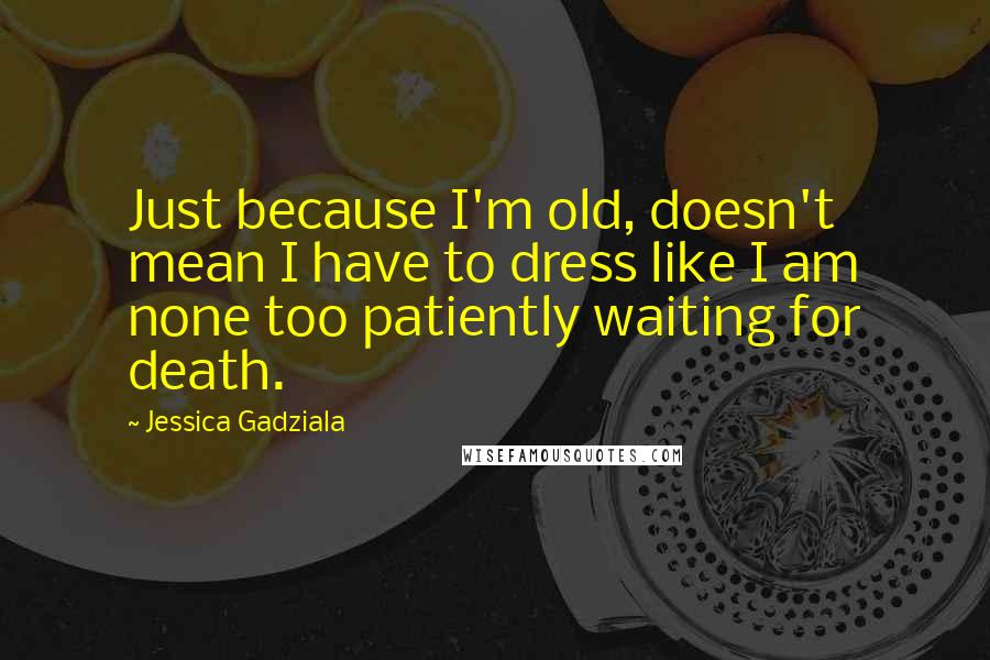 Jessica Gadziala Quotes: Just because I'm old, doesn't mean I have to dress like I am none too patiently waiting for death.