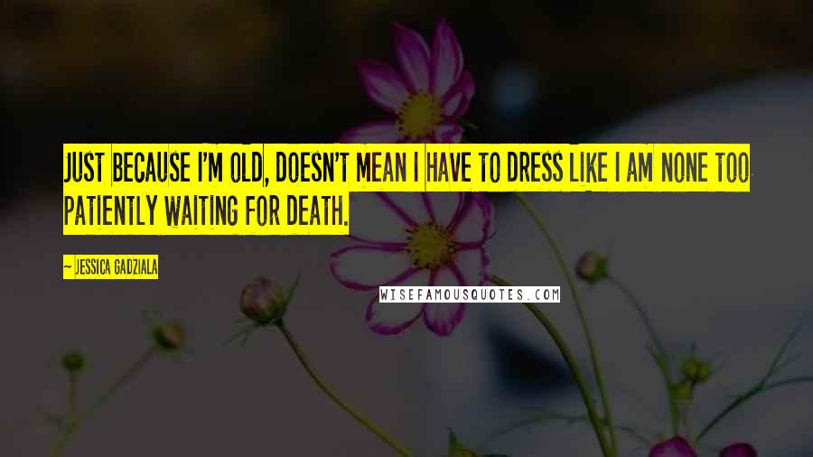 Jessica Gadziala Quotes: Just because I'm old, doesn't mean I have to dress like I am none too patiently waiting for death.