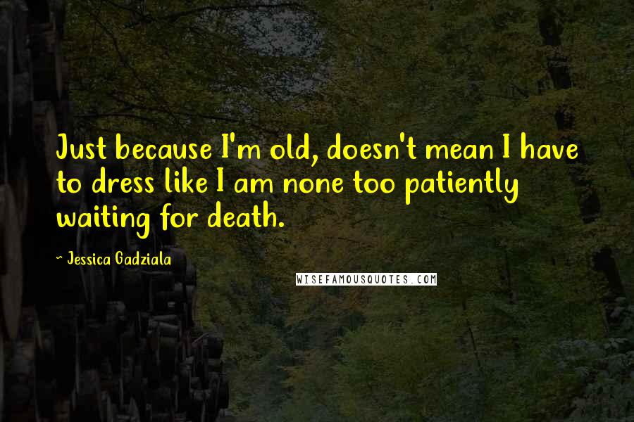 Jessica Gadziala Quotes: Just because I'm old, doesn't mean I have to dress like I am none too patiently waiting for death.