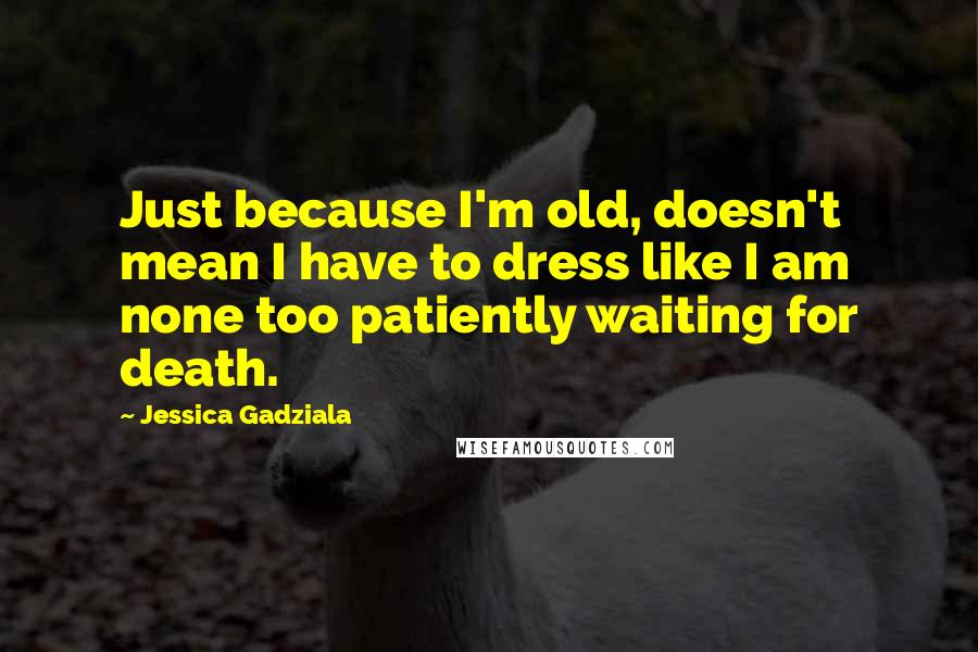 Jessica Gadziala Quotes: Just because I'm old, doesn't mean I have to dress like I am none too patiently waiting for death.