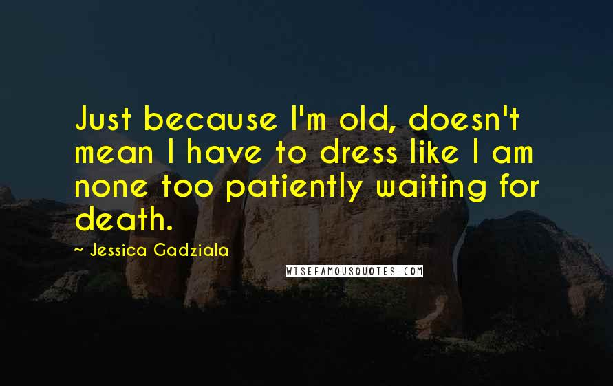 Jessica Gadziala Quotes: Just because I'm old, doesn't mean I have to dress like I am none too patiently waiting for death.