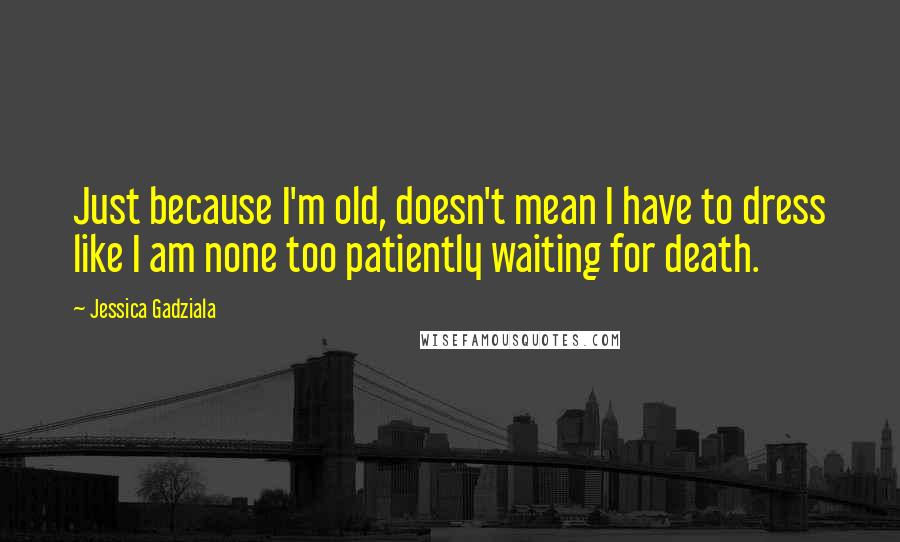 Jessica Gadziala Quotes: Just because I'm old, doesn't mean I have to dress like I am none too patiently waiting for death.
