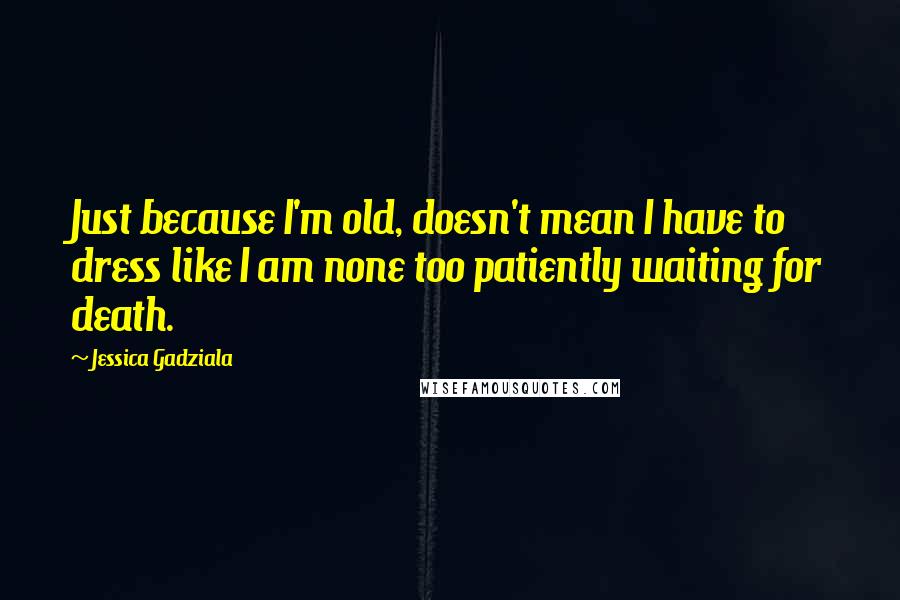 Jessica Gadziala Quotes: Just because I'm old, doesn't mean I have to dress like I am none too patiently waiting for death.