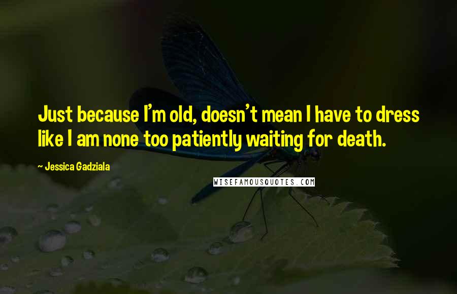 Jessica Gadziala Quotes: Just because I'm old, doesn't mean I have to dress like I am none too patiently waiting for death.