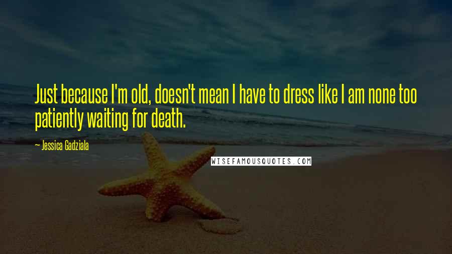 Jessica Gadziala Quotes: Just because I'm old, doesn't mean I have to dress like I am none too patiently waiting for death.