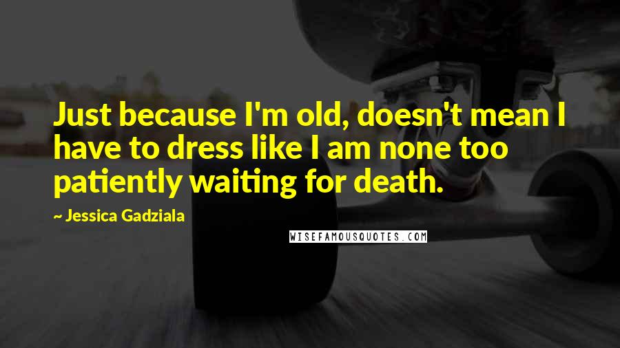 Jessica Gadziala Quotes: Just because I'm old, doesn't mean I have to dress like I am none too patiently waiting for death.