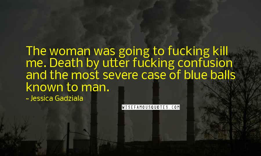 Jessica Gadziala Quotes: The woman was going to fucking kill me. Death by utter fucking confusion and the most severe case of blue balls known to man.