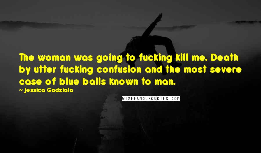 Jessica Gadziala Quotes: The woman was going to fucking kill me. Death by utter fucking confusion and the most severe case of blue balls known to man.