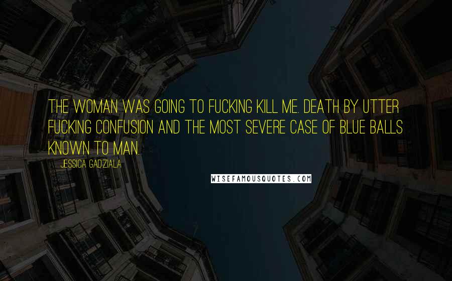 Jessica Gadziala Quotes: The woman was going to fucking kill me. Death by utter fucking confusion and the most severe case of blue balls known to man.