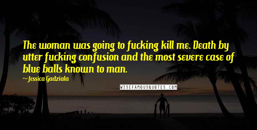 Jessica Gadziala Quotes: The woman was going to fucking kill me. Death by utter fucking confusion and the most severe case of blue balls known to man.