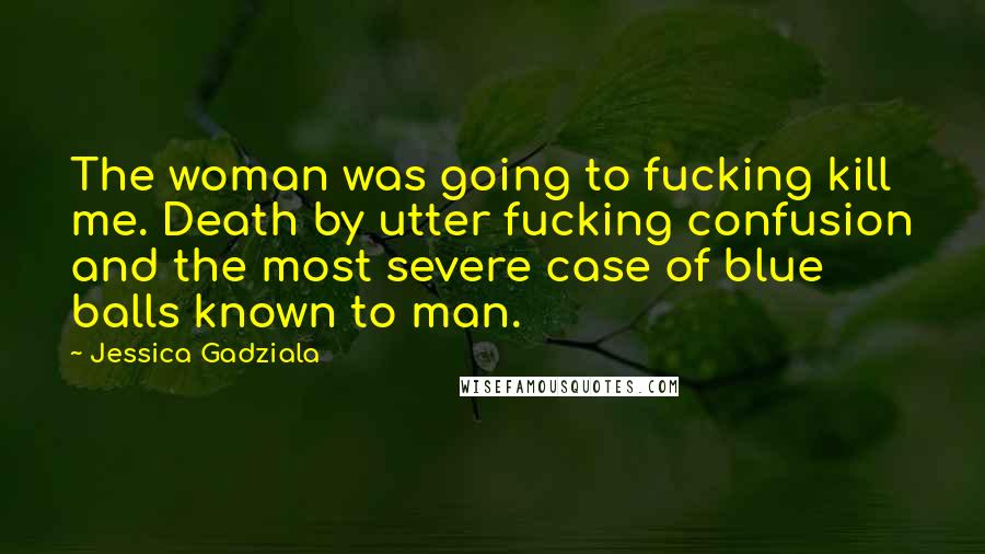 Jessica Gadziala Quotes: The woman was going to fucking kill me. Death by utter fucking confusion and the most severe case of blue balls known to man.