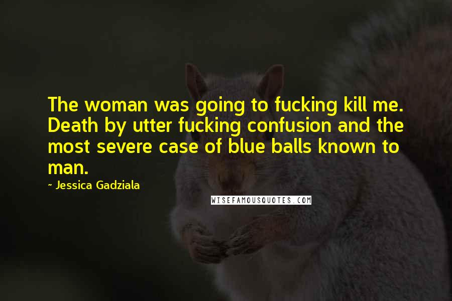 Jessica Gadziala Quotes: The woman was going to fucking kill me. Death by utter fucking confusion and the most severe case of blue balls known to man.