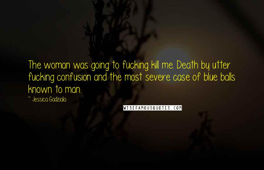 Jessica Gadziala Quotes: The woman was going to fucking kill me. Death by utter fucking confusion and the most severe case of blue balls known to man.