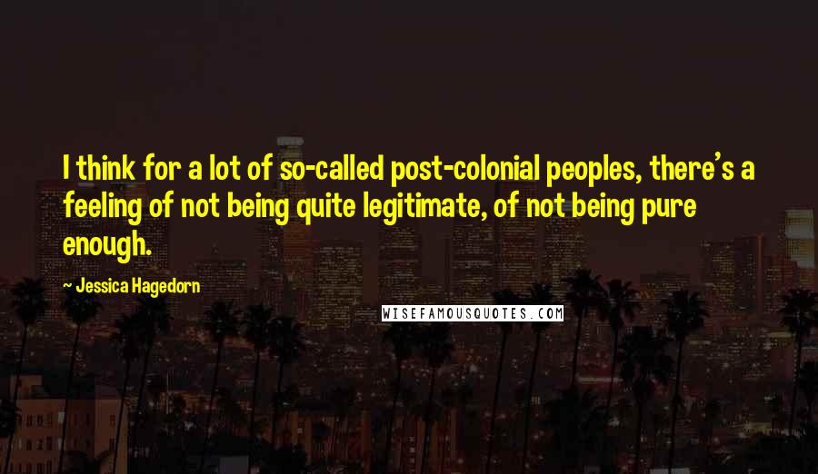 Jessica Hagedorn Quotes: I think for a lot of so-called post-colonial peoples, there's a feeling of not being quite legitimate, of not being pure enough.