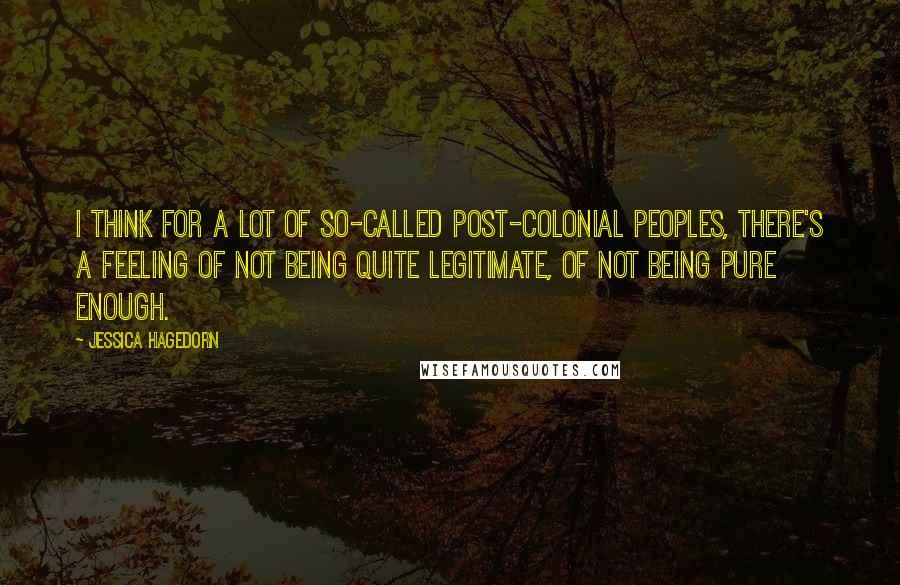 Jessica Hagedorn Quotes: I think for a lot of so-called post-colonial peoples, there's a feeling of not being quite legitimate, of not being pure enough.