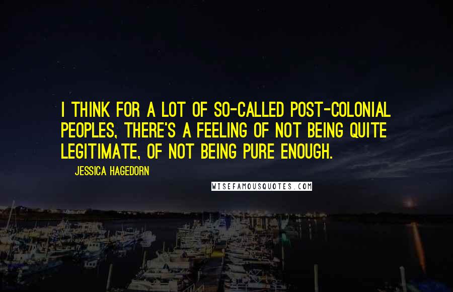 Jessica Hagedorn Quotes: I think for a lot of so-called post-colonial peoples, there's a feeling of not being quite legitimate, of not being pure enough.