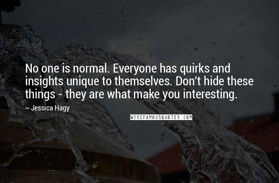 Jessica Hagy Quotes: No one is normal. Everyone has quirks and insights unique to themselves. Don't hide these things - they are what make you interesting.