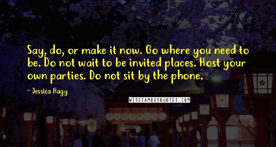 Jessica Hagy Quotes: Say, do, or make it now. Go where you need to be. Do not wait to be invited places. Host your own parties. Do not sit by the phone.