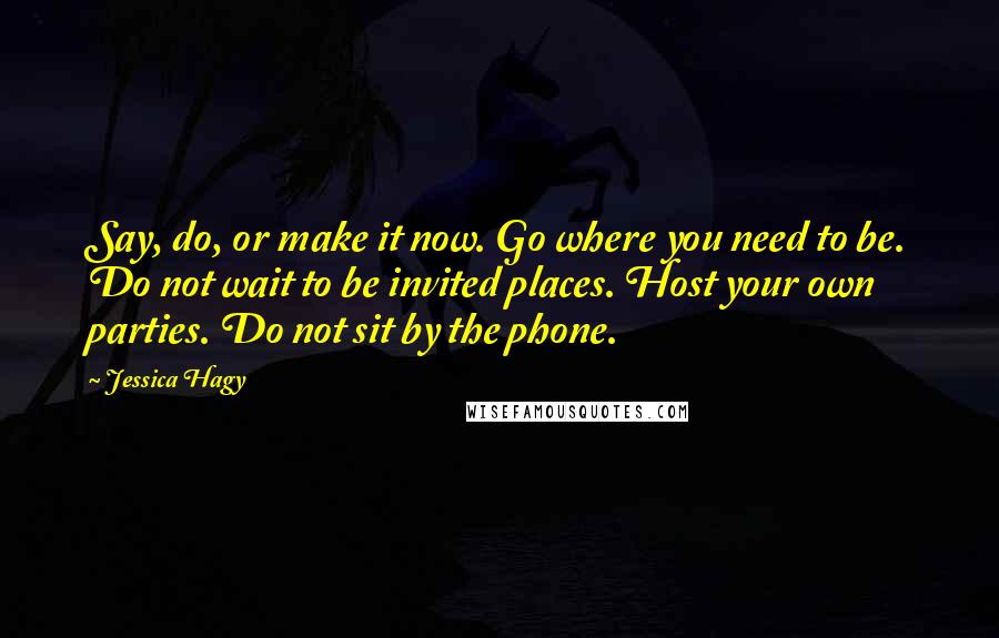 Jessica Hagy Quotes: Say, do, or make it now. Go where you need to be. Do not wait to be invited places. Host your own parties. Do not sit by the phone.