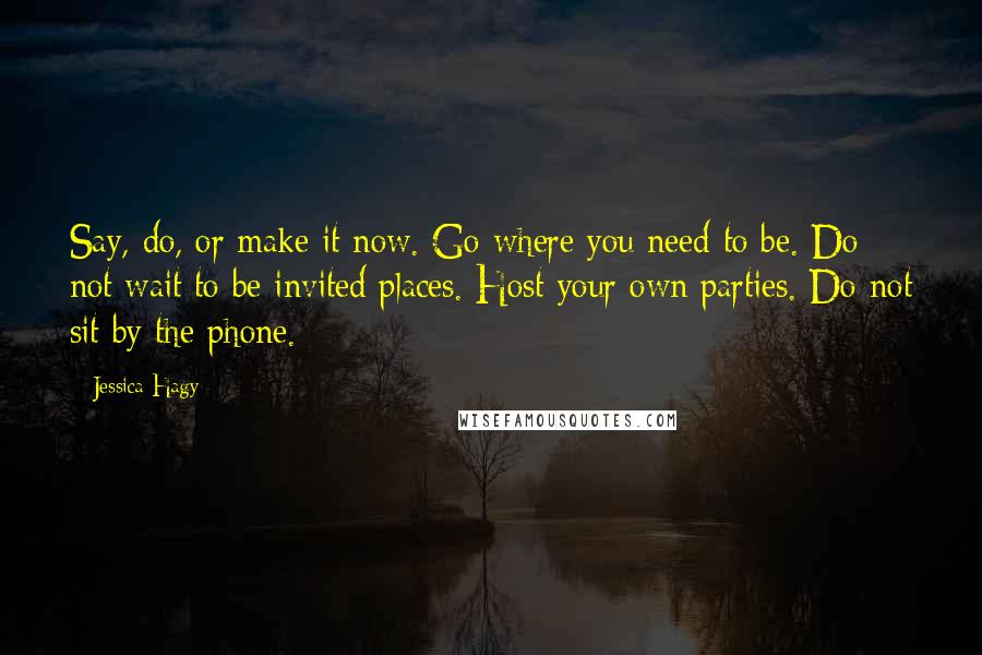 Jessica Hagy Quotes: Say, do, or make it now. Go where you need to be. Do not wait to be invited places. Host your own parties. Do not sit by the phone.